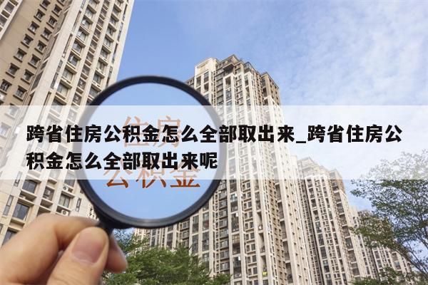 跨省住房公积金怎么全部取出来_跨省住房公积金怎么全部取出来呢