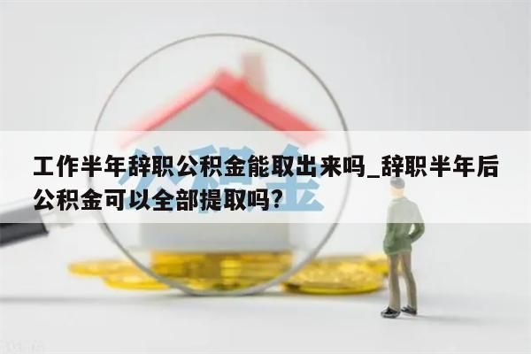 工作半年辞职公积金能取出来吗_辞职半年后公积金可以全部提取吗?